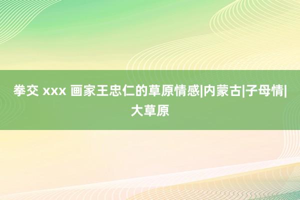 拳交 xxx 画家王忠仁的草原情感|内蒙古|子母情|大草原