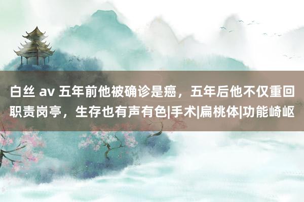 白丝 av 五年前他被确诊是癌，五年后他不仅重回职责岗亭，生存也有声有色|手术|扁桃体|功能崎岖