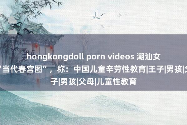 hongkongdoll porn videos 潮汕女子画了60多幅“当代春宫图”，称：中国儿童辛劳性教育|王子|男孩|父母|儿童性教育