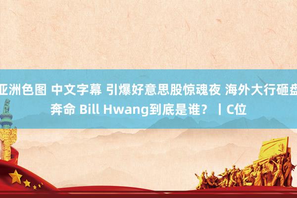 亚洲色图 中文字幕 引爆好意思股惊魂夜 海外大行砸盘奔命 Bill Hwang到底是谁?丨C位