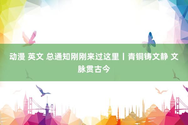 动漫 英文 总通知刚刚来过这里丨青铜铸文静 文脉贯古今