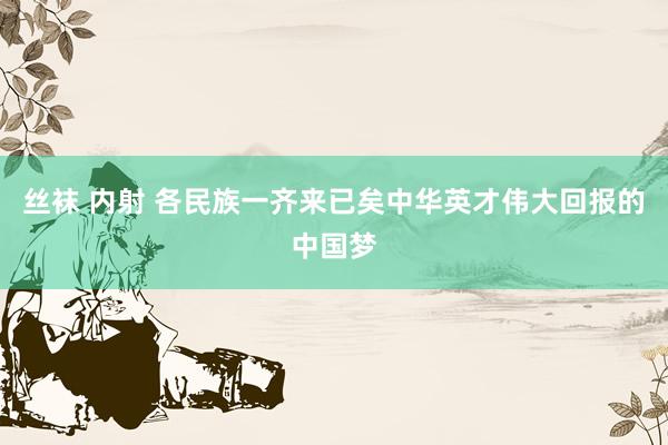 丝袜 内射 各民族一齐来已矣中华英才伟大回报的中国梦