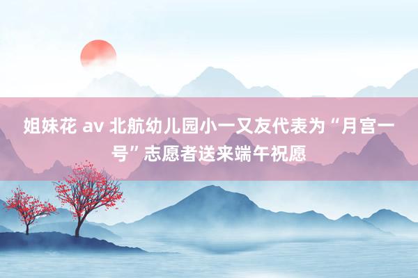 姐妹花 av 北航幼儿园小一又友代表为“月宫一号”志愿者送来端午祝愿