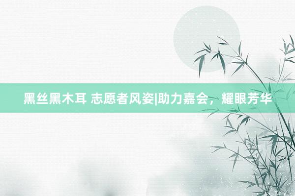 黑丝黑木耳 志愿者风姿|助力嘉会，耀眼芳华