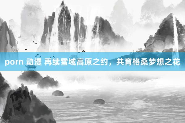 porn 动漫 再续雪域高原之约，共育格桑梦想之花