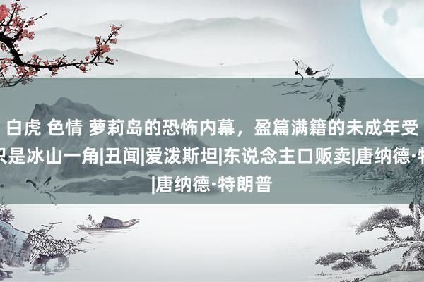 白虎 色情 萝莉岛的恐怖内幕，盈篇满籍的未成年受害者只是冰山一角|丑闻|爱泼斯坦|东说念主口贩卖|唐纳德·特朗普