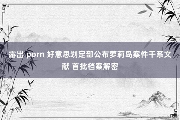 露出 porn 好意思划定部公布萝莉岛案件干系文献 首批档案解密