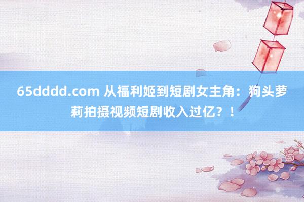 65dddd.com 从福利姬到短剧女主角：狗头萝莉拍摄视频短剧收入过亿？！