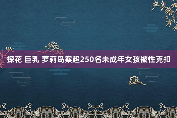 探花 巨乳 萝莉岛案超250名未成年女孩被性克扣