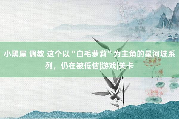 小黑屋 调教 这个以“白毛萝莉”为主角的星河城系列，仍在被低估|游戏|关卡