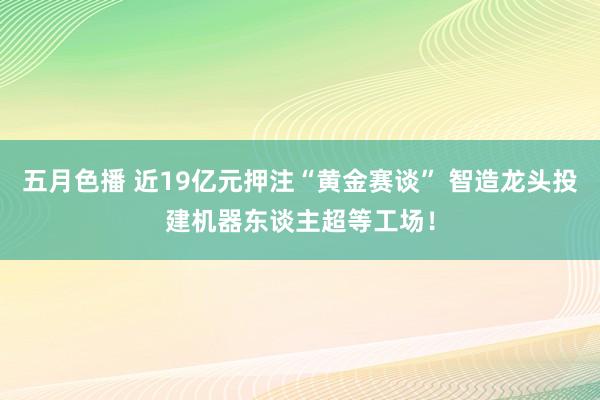 五月色播 近19亿元押注“黄金赛谈” 智造龙头投建机器东谈主超等工场！