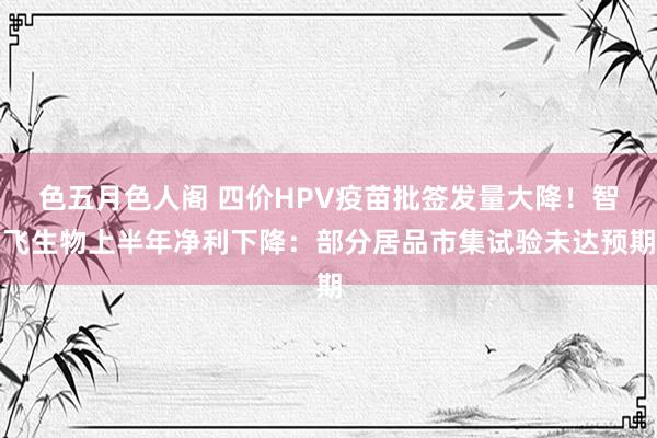 色五月色人阁 四价HPV疫苗批签发量大降！智飞生物上半年净利下降：部分居品市集试验未达预期