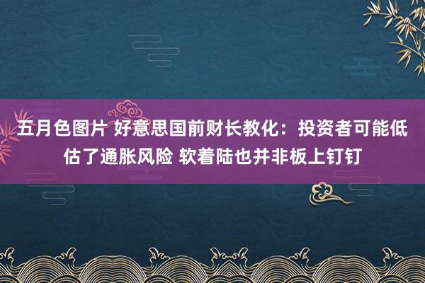 五月色图片 好意思国前财长教化：投资者可能低估了通胀风险 软着陆也并非板上钉钉
