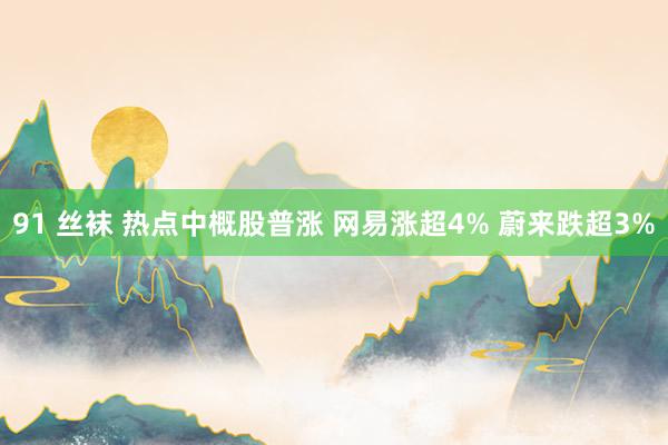 91 丝袜 热点中概股普涨 网易涨超4% 蔚来跌超3%