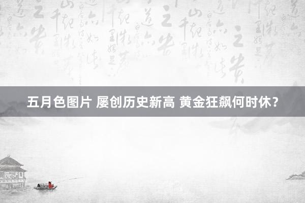 五月色图片 屡创历史新高 黄金狂飙何时休？