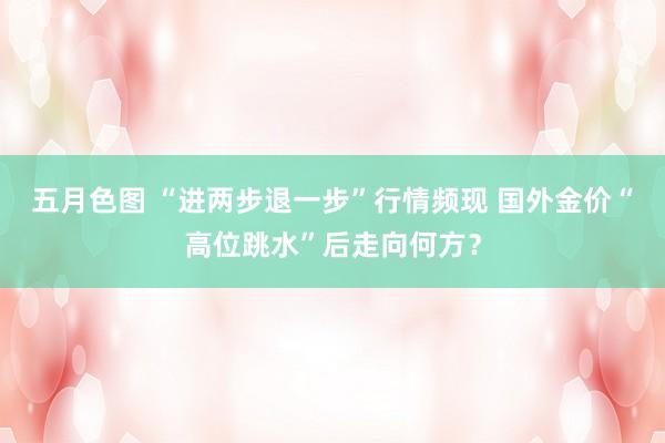五月色图 “进两步退一步”行情频现 国外金价“高位跳水”后走向何方？