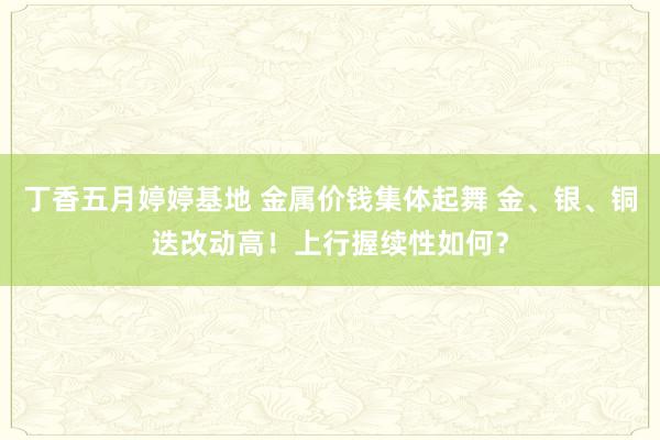 丁香五月婷婷基地 金属价钱集体起舞 金、银、铜迭改动高！上行握续性如何？