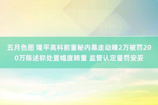 五月色图 隆平高科前董秘内幕走动赚2万被罚200万陈述称处置幅度畸重 监管认定量罚安妥