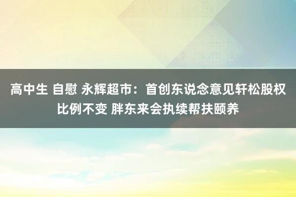 高中生 自慰 永辉超市：首创东说念意见轩松股权比例不变 胖东来会执续帮扶颐养