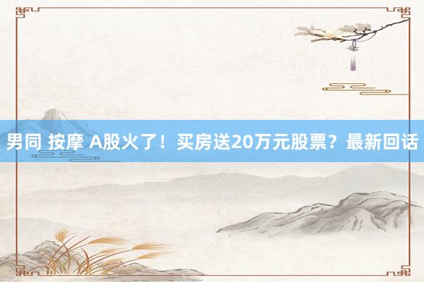 男同 按摩 A股火了！买房送20万元股票？最新回话