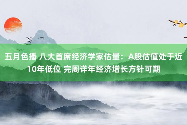 五月色播 八大首席经济学家估量：A股估值处于近10年低位 完周详年经济增长方针可期