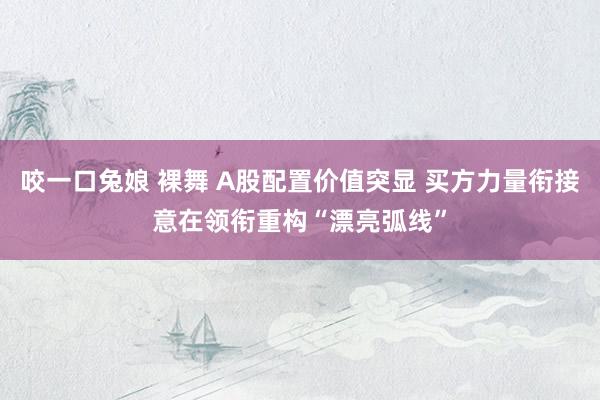 咬一口兔娘 裸舞 A股配置价值突显 买方力量衔接意在领衔重构“漂亮弧线”