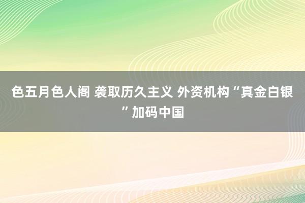 色五月色人阁 袭取历久主义 外资机构“真金白银”加码中国