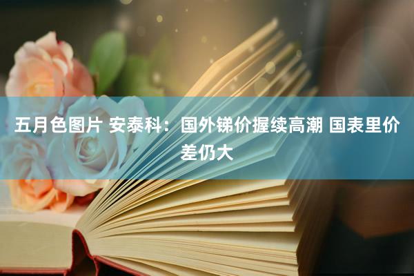 五月色图片 安泰科：国外锑价握续高潮 国表里价差仍大