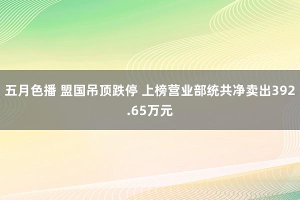 五月色播 盟国吊顶跌停 上榜营业部统共净卖出392.65万元