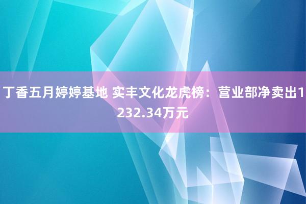 丁香五月婷婷基地 实丰文化龙虎榜：营业部净卖出1232.34万元