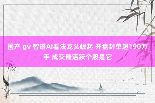 国产 gv 智谱AI看法龙头崛起 开盘封单超190万手 成交最活跃个股是它
