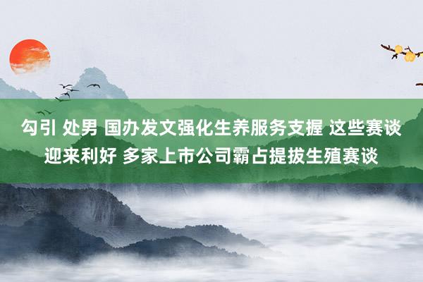 勾引 处男 国办发文强化生养服务支握 这些赛谈迎来利好 多家上市公司霸占提拔生殖赛谈
