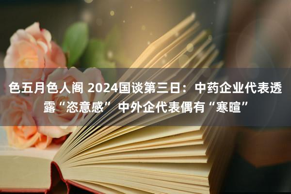 色五月色人阁 2024国谈第三日：中药企业代表透露“恣意感” 中外企代表偶有“寒暄”
