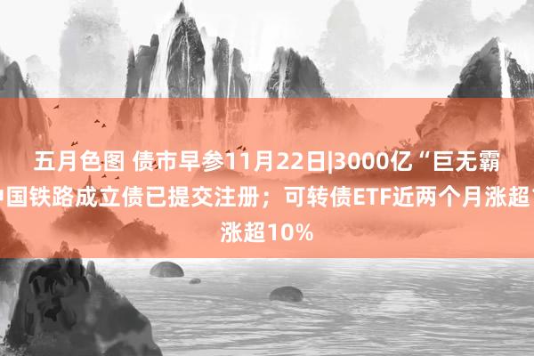 五月色图 债市早参11月22日|3000亿“巨无霸” 中国铁路成立债已提交注册；可转债ETF近两个月涨超10%