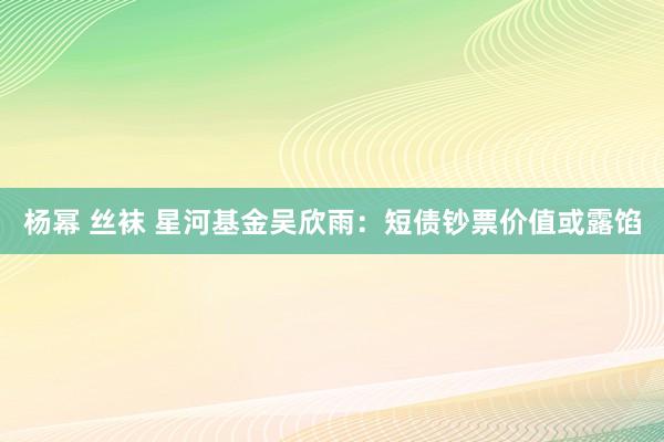 杨幂 丝袜 星河基金吴欣雨：短债钞票价值或露馅