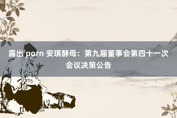 露出 porn 安琪酵母：第九届董事会第四十一次会议决策公告