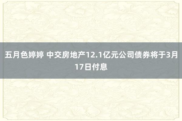 五月色婷婷 中交房地产12.1亿元公司债券将于3月17日付息