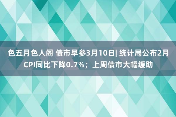 色五月色人阁 债市早参3月10日| 统计局公布2月CPI同比下降0.7%；上周债市大幅缓助