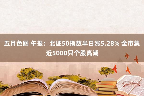 五月色图 午报：北证50指数半日涨5.28% 全市集近5000只个股高潮
