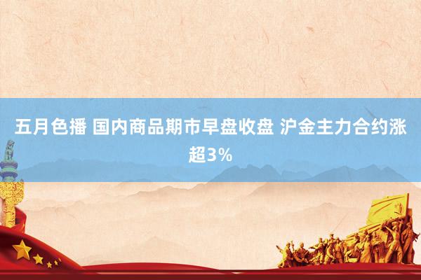 五月色播 国内商品期市早盘收盘 沪金主力合约涨超3%