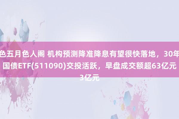 色五月色人阁 机构预测降准降息有望很快落地，30年国债ETF(511090)交投活跃，早盘成交额超63亿元