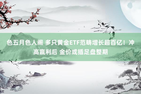 色五月色人阁 多只黄金ETF范畴增长超百亿！冲高赢利后 金价或插足盘整期